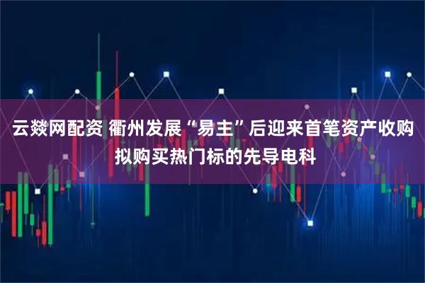 云燚网配资 衢州发展“易主”后迎来首笔资产收购 拟购买热门标的先导电科