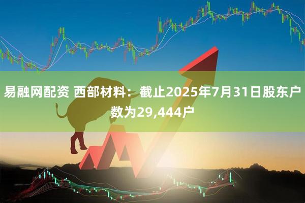 易融网配资 西部材料：截止2025年7月31日股东户数为29,444户