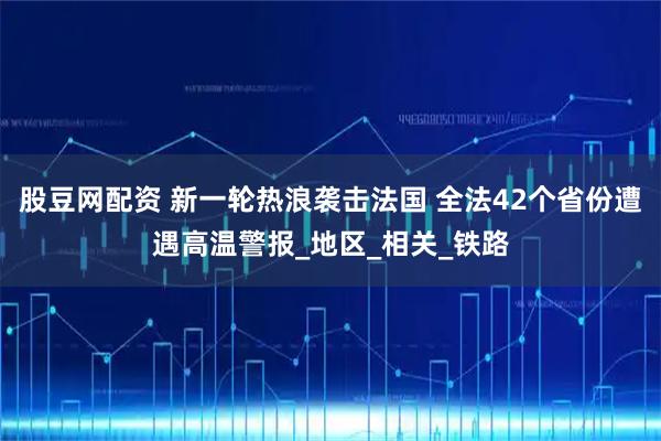 股豆网配资 新一轮热浪袭击法国 全法42个省份遭遇高温警报_地区_相关_铁路