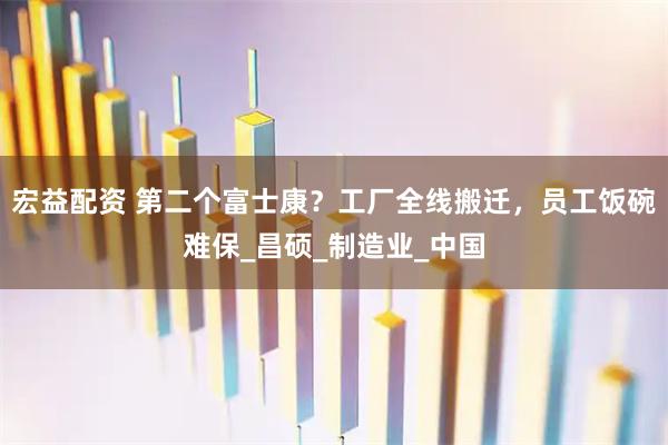 宏益配资 第二个富士康？工厂全线搬迁，员工饭碗难保_昌硕_制造业_中国