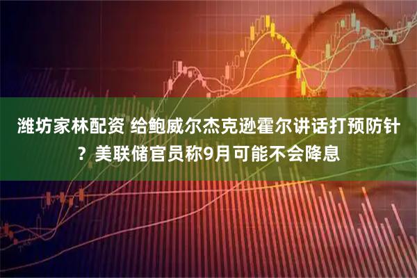 潍坊家林配资 给鲍威尔杰克逊霍尔讲话打预防针？美联储官员称9月可能不会降息