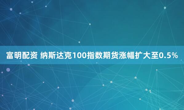 富明配资 纳斯达克100指数期货涨幅扩大至0.5%