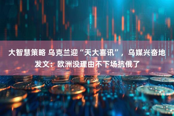 大智慧策略 乌克兰迎“天大喜讯”，乌媒兴奋地发文：欧洲没理由不下场抗俄了