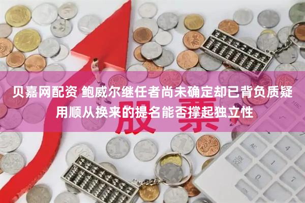 贝嘉网配资 鲍威尔继任者尚未确定却已背负质疑 用顺从换来的提名能否撑起独立性