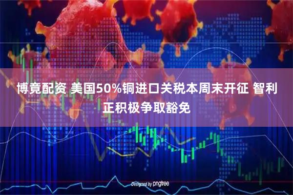 博竟配资 美国50%铜进口关税本周末开征 智利正积极争取豁免