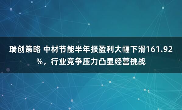 瑞创策略 中材节能半年报盈利大幅下滑161.92%，行业竞争压力凸显经营挑战