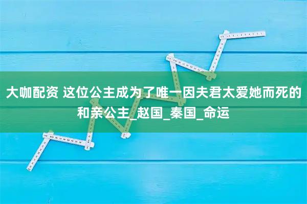 大咖配资 这位公主成为了唯一因夫君太爱她而死的和亲公主_赵国_秦国_命运