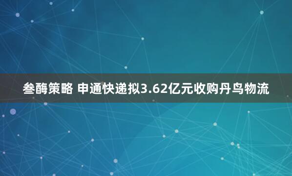 叁酶策略 申通快递拟3.62亿元收购丹鸟物流