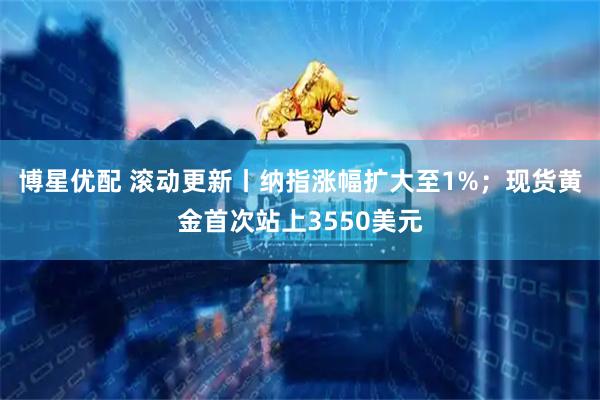 博星优配 滚动更新丨纳指涨幅扩大至1%；现货黄金首次站上3550美元