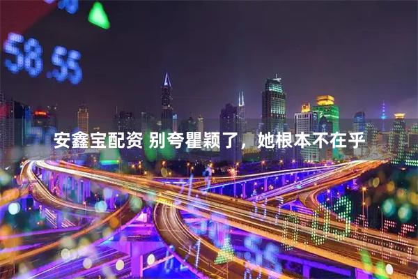 安鑫宝配资 别夸瞿颖了，她根本不在乎